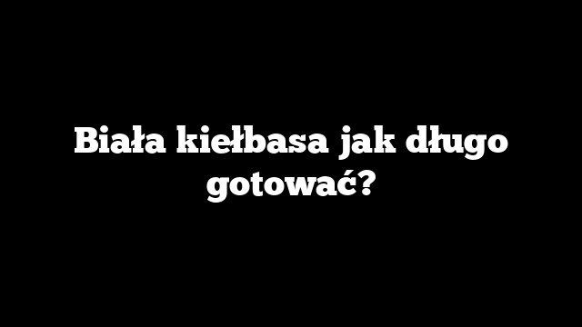 Biała kiełbasa jak długo gotować?