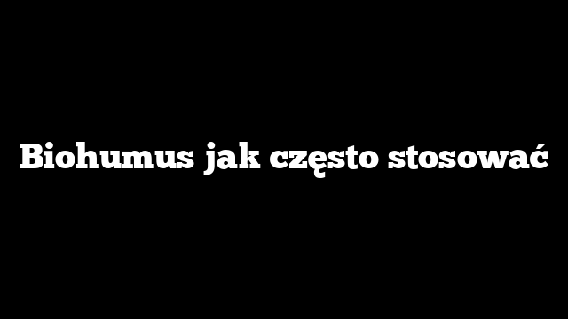 Biohumus jak często stosować
