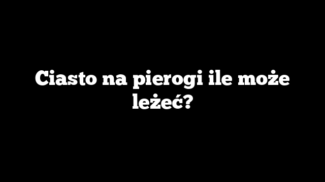 Ciasto na pierogi ile może leżeć?