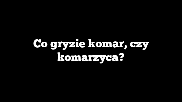 Co gryzie komar, czy komarzyca?