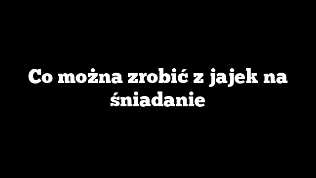 Co można zrobić z jajek na śniadanie