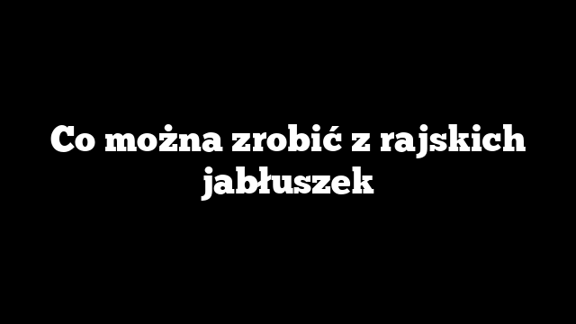 Co można zrobić z rajskich jabłuszek