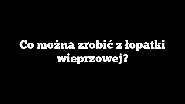 Co można zrobić z łopatki wieprzowej?