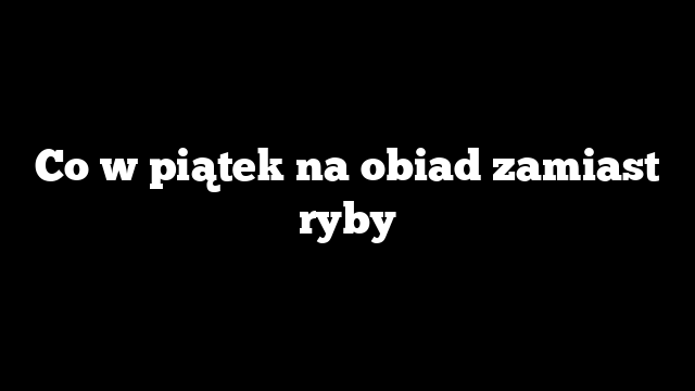 Co w piątek na obiad zamiast ryby