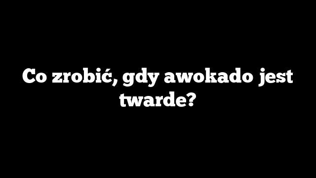 Co zrobić, gdy awokado jest twarde?