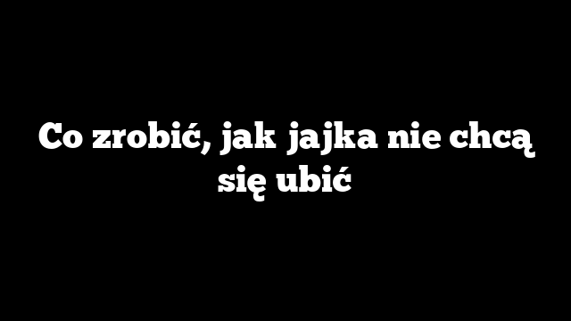 Co zrobić, jak jajka nie chcą się ubić