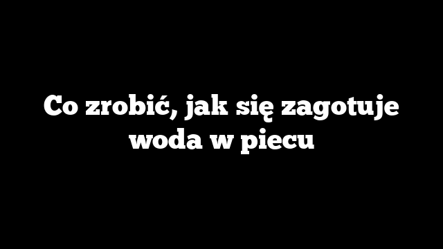 Co zrobić, jak się zagotuje woda w piecu
