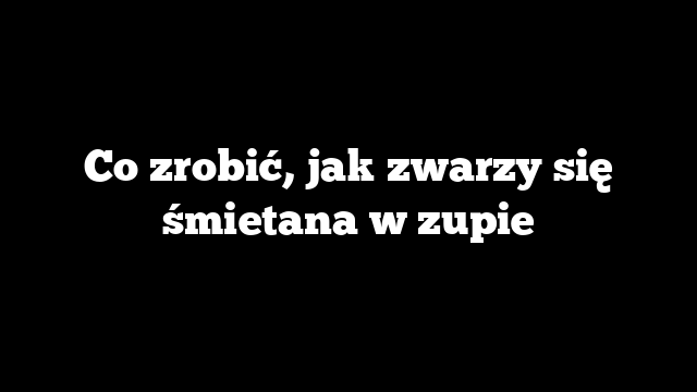 Co zrobić, jak zwarzy się śmietana w zupie