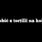 Co zrobić z tortilli na kolację?
