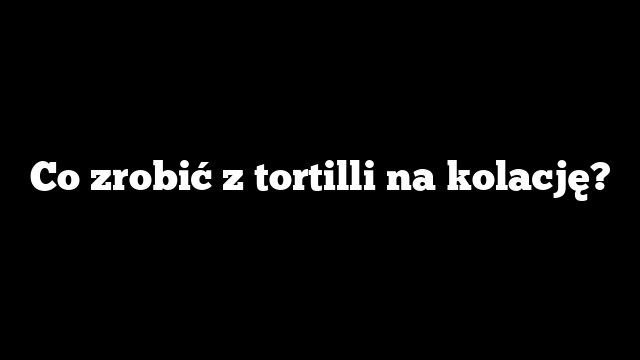 Co zrobić z tortilli na kolację?
