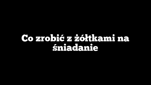 Co zrobić z żółtkami na śniadanie