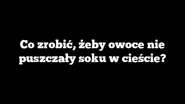 Co zrobić, żeby owoce nie puszczały soku w cieście?