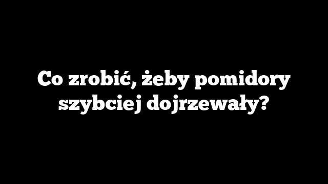 Co zrobić, żeby pomidory szybciej dojrzewały?
