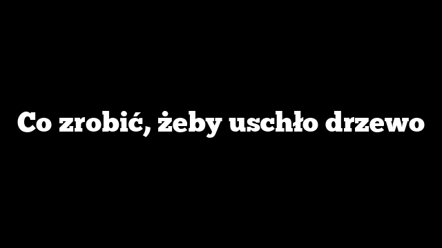 Co zrobić, żeby uschło drzewo