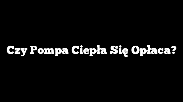Czy Pompa Ciepła Się Opłaca?