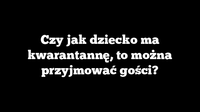 Czy jak dziecko ma kwarantannę, to można przyjmować gości?