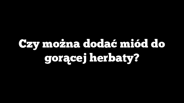 Czy można dodać miód do gorącej herbaty?