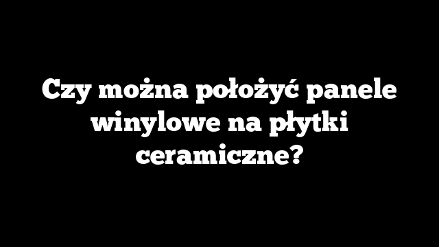 Czy można położyć panele winylowe na płytki ceramiczne?
