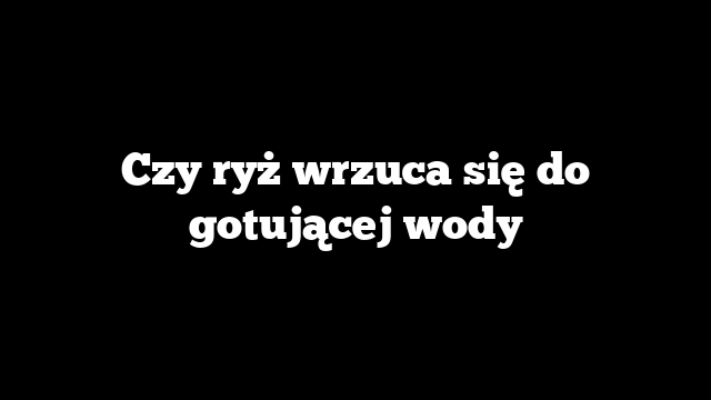 Czy ryż wrzuca się do gotującej wody