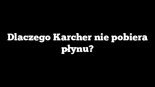 Dlaczego Karcher nie pobiera płynu?