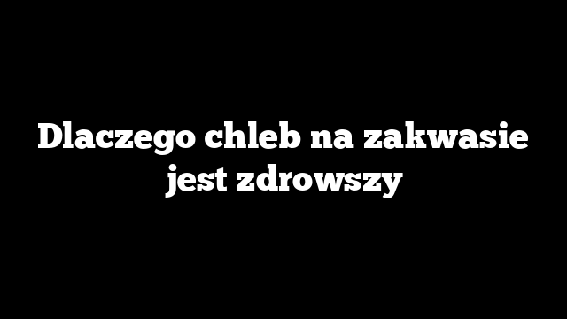 Dlaczego chleb na zakwasie jest zdrowszy