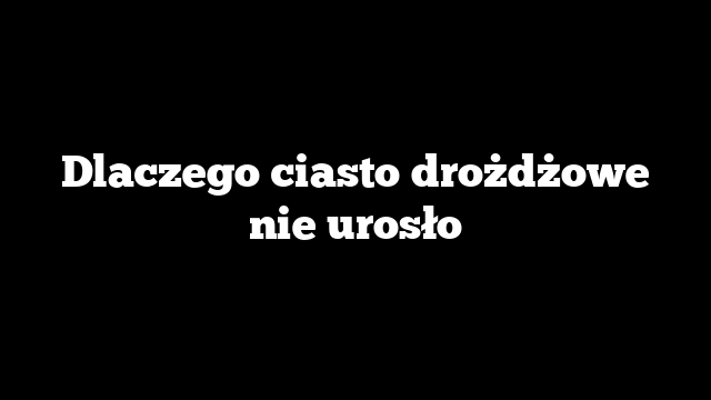 Dlaczego ciasto drożdżowe nie urosło