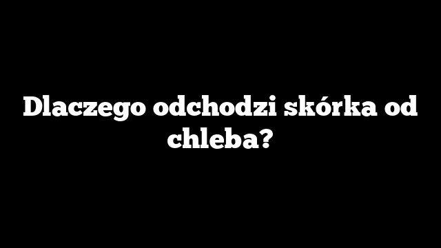 Dlaczego odchodzi skórka od chleba?