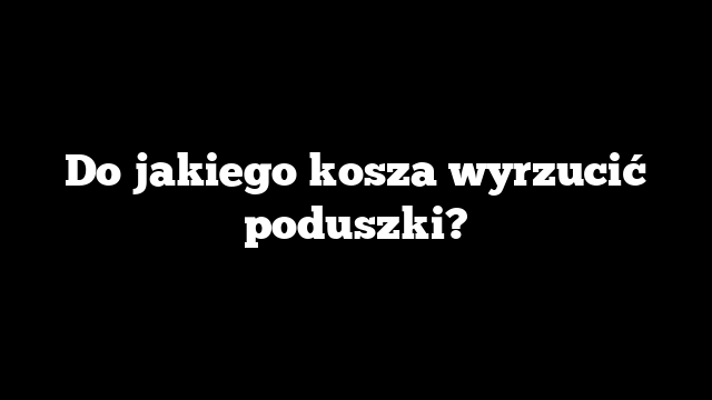 Do jakiego kosza wyrzucić poduszki?