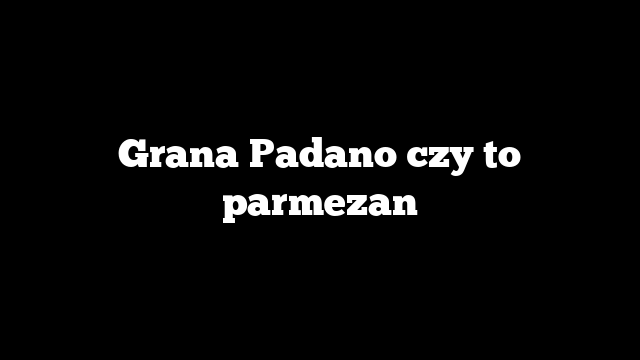 Grana Padano czy to parmezan