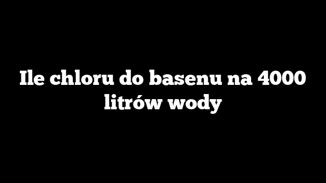 Ile chloru do basenu na 4000 litrów wody