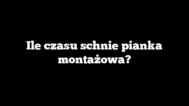 Ile czasu schnie pianka montażowa?