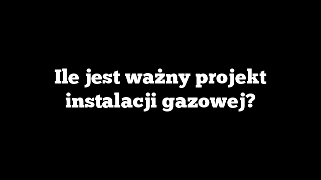 Ile jest ważny projekt instalacji gazowej?