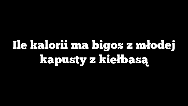 Ile kalorii ma bigos z młodej kapusty z kiełbasą