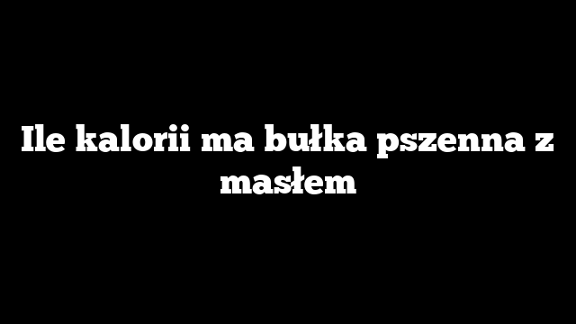 Ile kalorii ma bułka pszenna z masłem