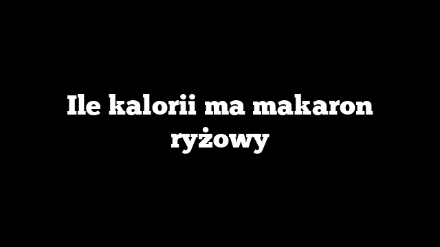Ile kalorii ma makaron ryżowy