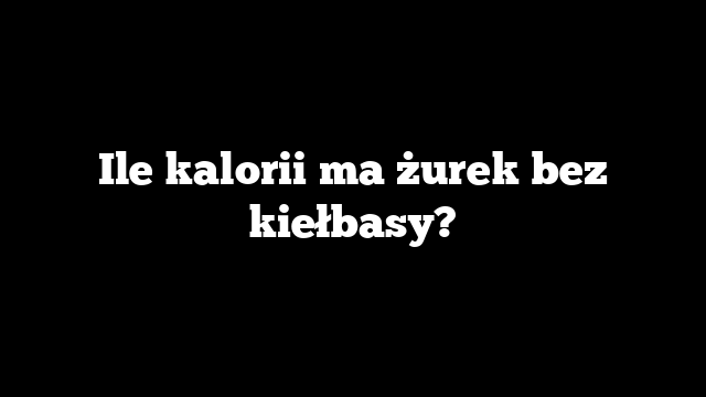 Ile kalorii ma żurek bez kiełbasy?