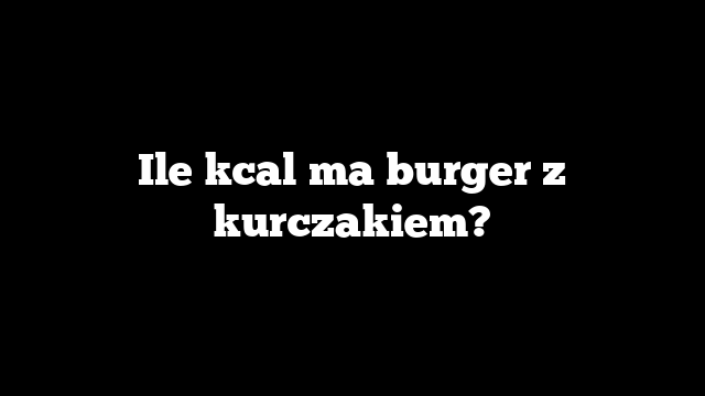 Ile kcal ma burger z kurczakiem?