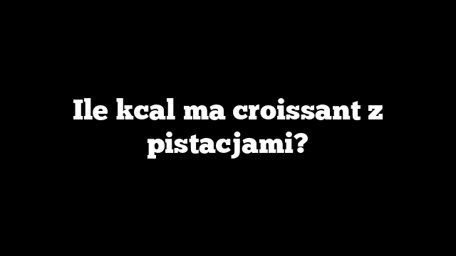 Ile kcal ma croissant z pistacjami?