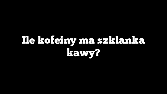 Ile kofeiny ma szklanka kawy?