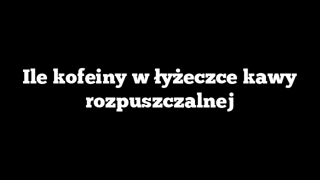 Ile kofeiny w łyżeczce kawy rozpuszczalnej