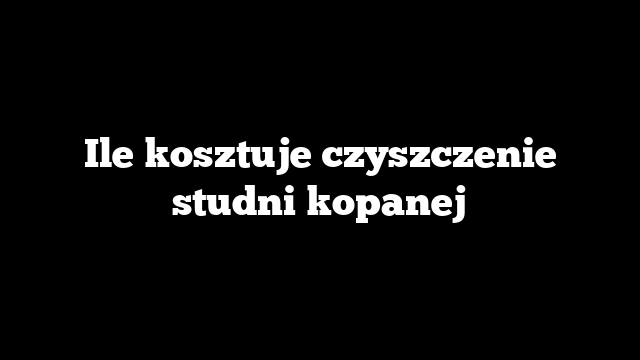 Ile kosztuje czyszczenie studni kopanej
