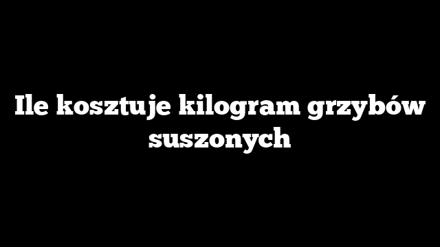 Ile kosztuje kilogram grzybów suszonych