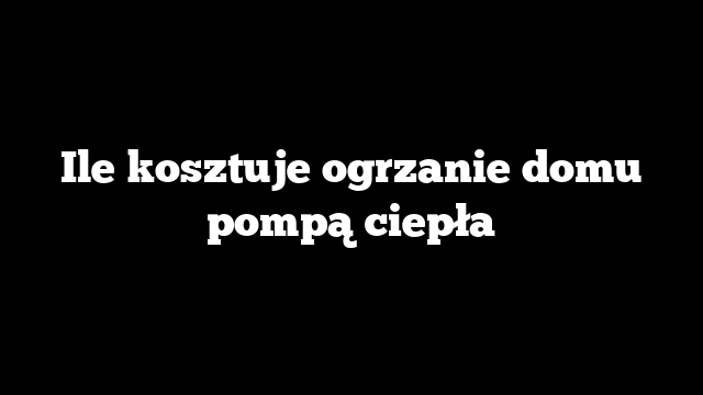 Ile kosztuje ogrzanie domu pompą ciepła