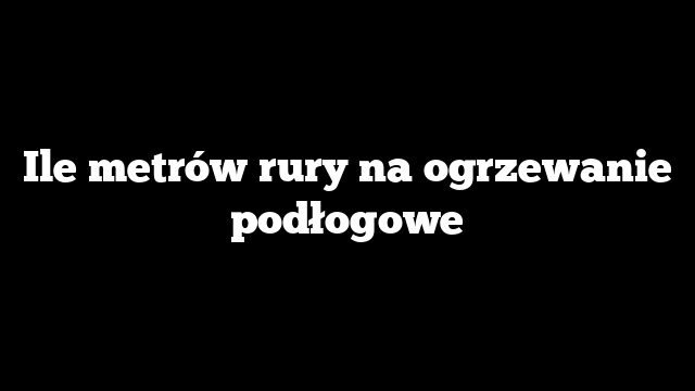Ile metrów rury na ogrzewanie podłogowe