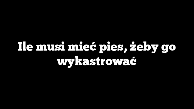Ile musi mieć pies, żeby go wykastrować