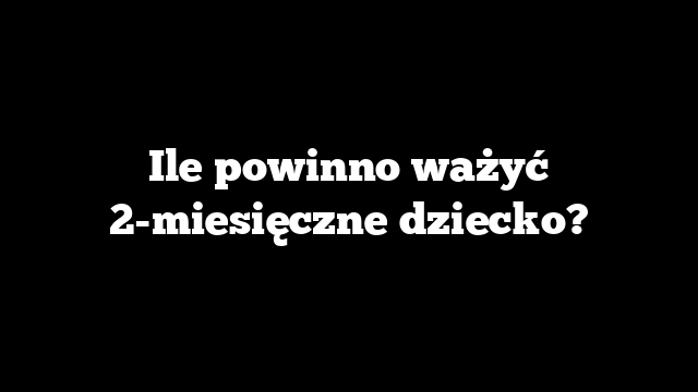Ile powinno ważyć 2-miesięczne dziecko?