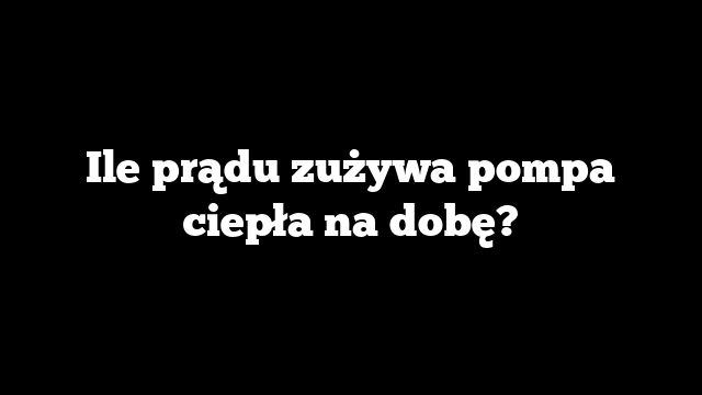 Ile prądu zużywa pompa ciepła na dobę?