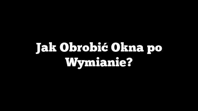 Jak Obrobić Okna po Wymianie?