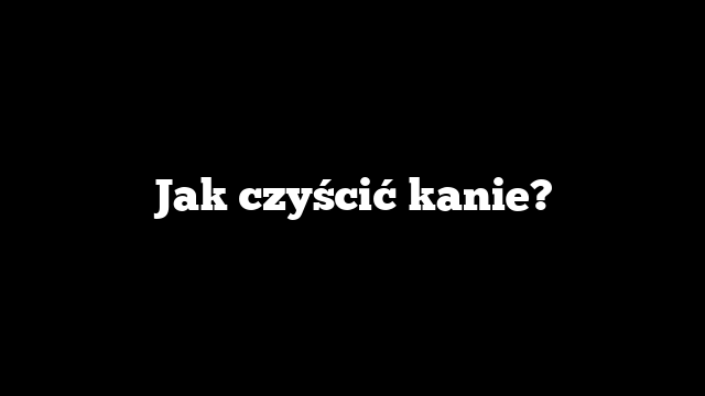 Jak czyścić kanie?