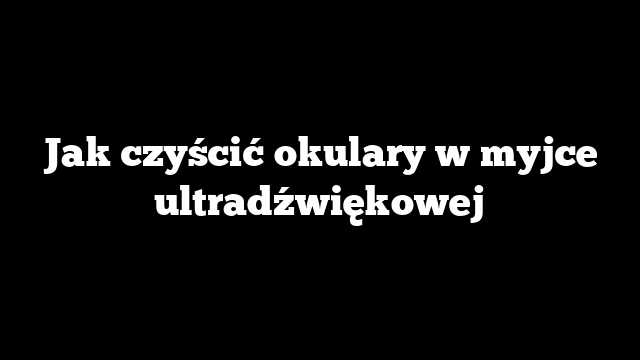 Jak czyścić okulary w myjce ultradźwiękowej